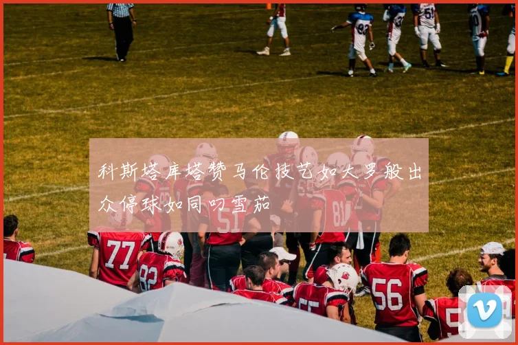 科斯塔库塔赞马伦技艺如大罗般出众停球如同叼雪茄