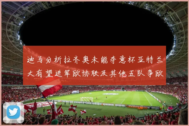 迪马分析拉齐奥未能夺意杯亚特兰大有望进军欧协联及其他五队争欧联资格