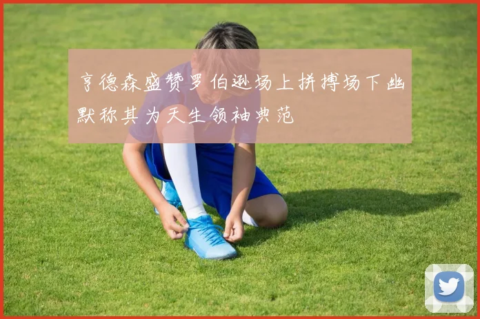 亨德森盛赞罗伯逊场上拼搏场下幽默称其为天生领袖典范