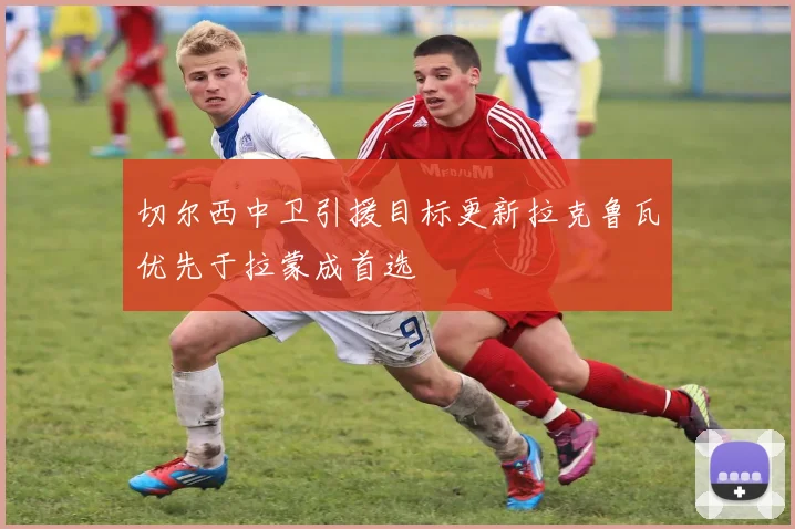 切尔西中卫引援目标更新拉克鲁瓦优先于拉蒙成首选