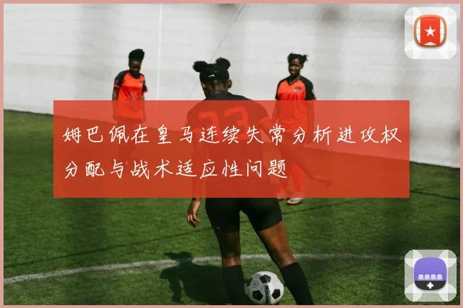 姆巴佩在皇马连续失常分析进攻权分配与战术适应性问题