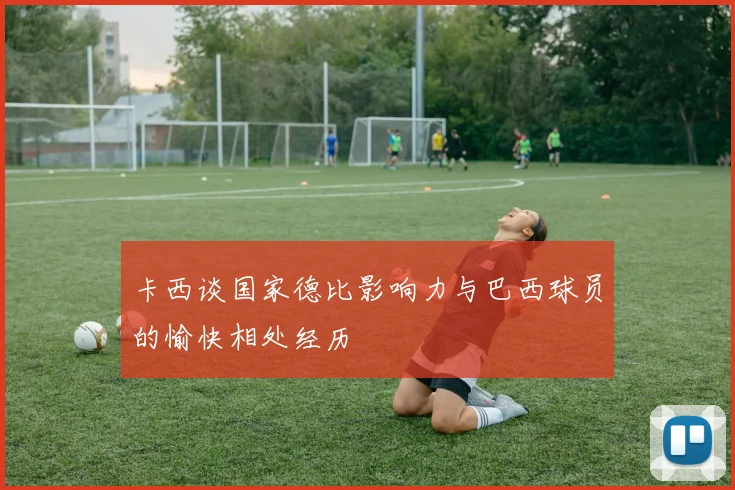 卡西谈国家德比影响力与巴西球员的愉快相处经历