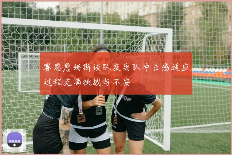 赛恩詹姆斯谈队友离队冲击感适应过程充满挑战与不安