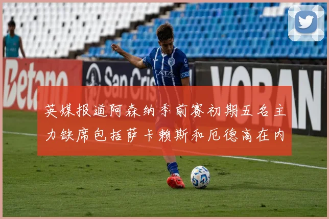 英媒报道阿森纳季前赛初期五名主力缺席包括萨卡赖斯和厄德高在内