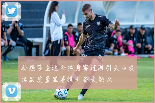 孙颖莎全运会热身赛连胜引关注发接发质量显著提升备受热议