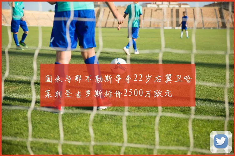 国米与那不勒斯争夺22岁右翼卫哈莱利圣吉罗斯标价2500万欧元