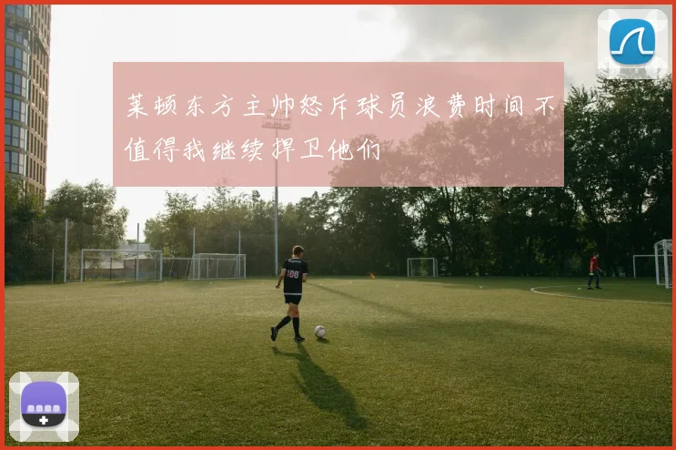 莱顿东方主帅怒斥球员浪费时间不值得我继续捍卫他们