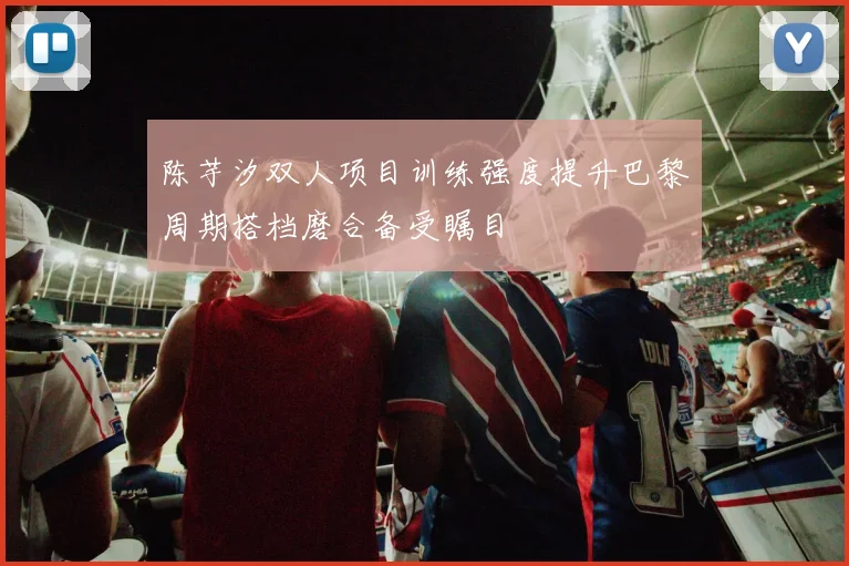 陈芋汐双人项目训练强度提升巴黎周期搭档磨合备受瞩目
