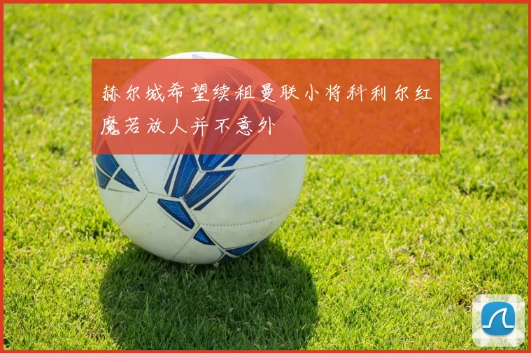 赫尔城希望续租曼联小将科利尔红魔若放人并不意外