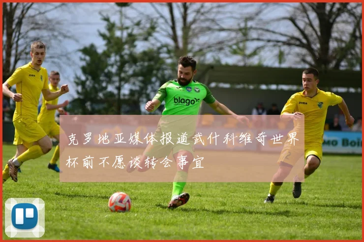 克罗地亚媒体报道武什科维奇世界杯前不愿谈转会事宜