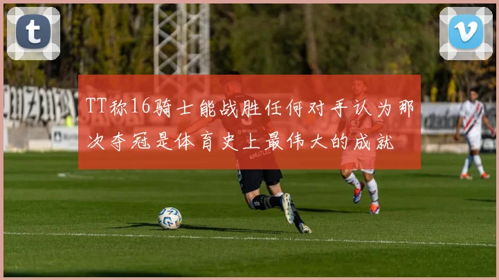TT称16骑士能战胜任何对手认为那次夺冠是体育史上最伟大的成就