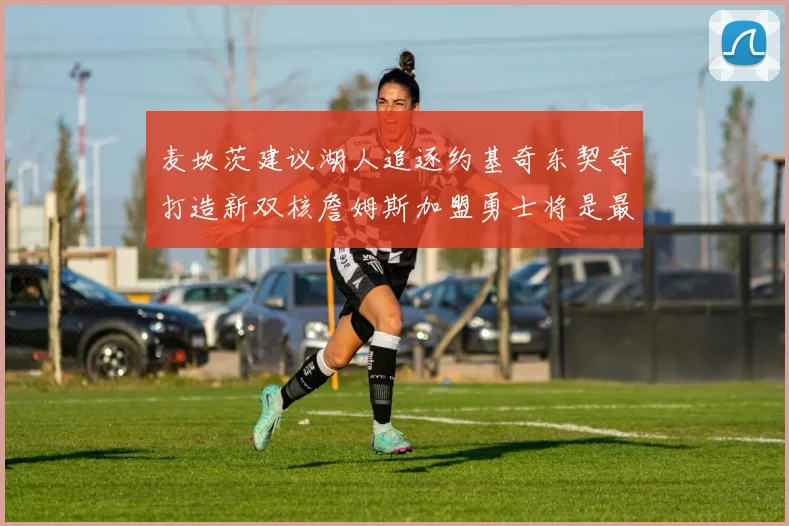 麦坎茨建议湖人追逐约基奇东契奇打造新双核詹姆斯加盟勇士将是最佳选择