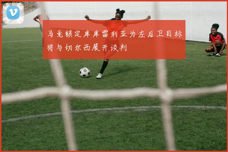 马竞锁定库库雷利亚为左后卫目标将与切尔西展开谈判