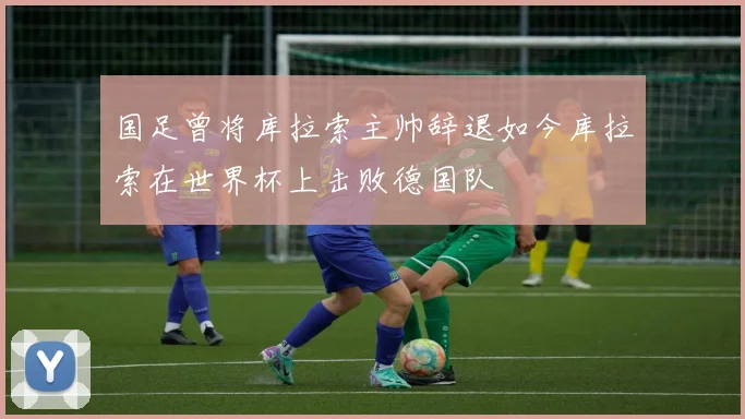 国足曾将库拉索主帅辞退如今库拉索在世界杯上击败德国队