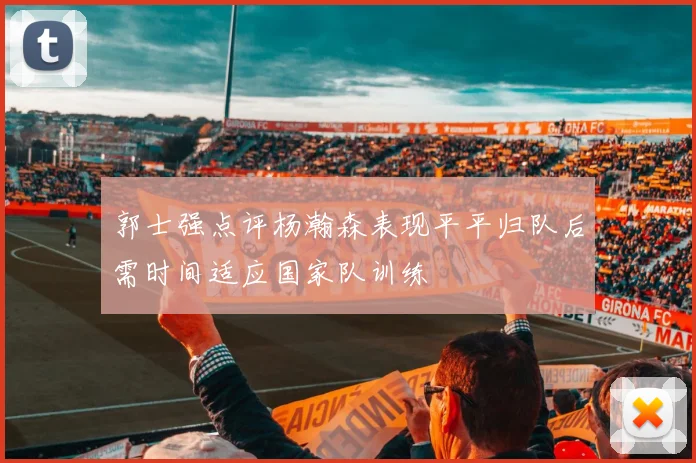 郭士强点评杨瀚森表现平平归队后需时间适应国家队训练