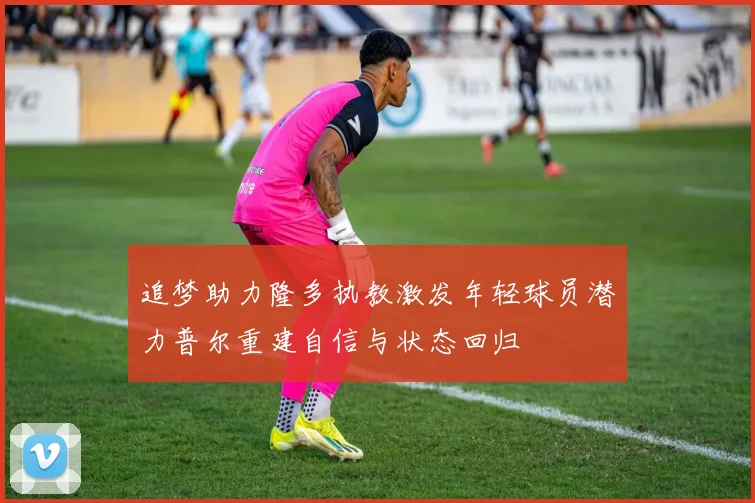 追梦助力隆多执教激发年轻球员潜力普尔重建自信与状态回归