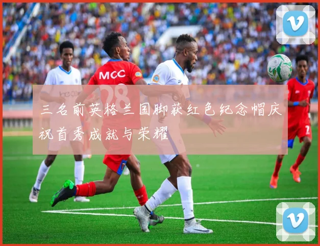 三名前英格兰国脚获红色纪念帽庆祝首秀成就与荣耀