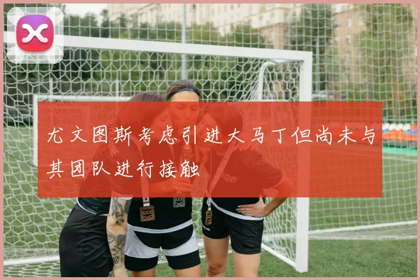 尤文图斯考虑引进大马丁但尚未与其团队进行接触