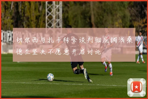 切尔西与扎卡转会谈判彻底搁浅桑德兰坚决不愿意开启讨论