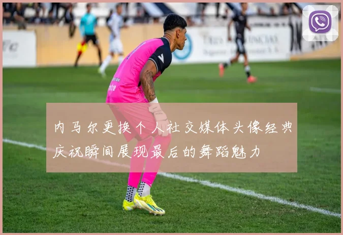 内马尔更换个人社交媒体头像经典庆祝瞬间展现最后的舞蹈魅力