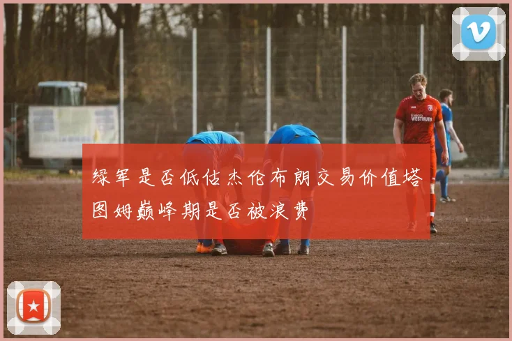 绿军是否低估杰伦布朗交易价值塔图姆巅峰期是否被浪费