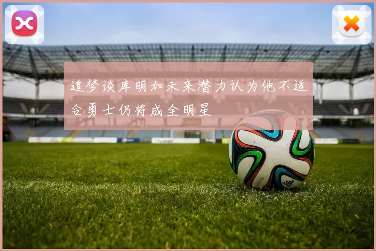 追梦谈库明加未来潜力认为他不适合勇士仍将成全明星